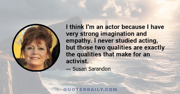 I think I'm an actor because I have very strong imagination and empathy. I never studied acting, but those two qualities are exactly the qualities that make for an activist.