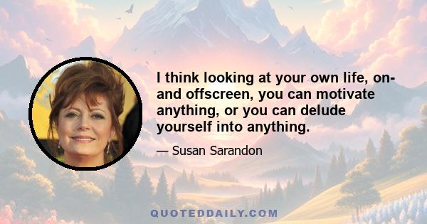 I think looking at your own life, on- and offscreen, you can motivate anything, or you can delude yourself into anything.