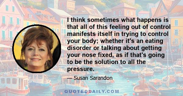 I think sometimes what happens is that all of this feeling out of control manifests itself in trying to control your body; whether it's an eating disorder or talking about getting your nose fixed, as if that's going to