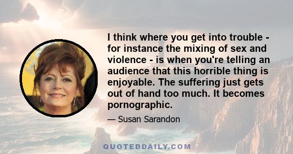 I think where you get into trouble - for instance the mixing of sex and violence - is when you're telling an audience that this horrible thing is enjoyable. The suffering just gets out of hand too much. It becomes