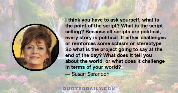 I think you have to ask yourself, what is the point of the script? What is the script selling? Because all scripts are political, every story is political. It either challenges or reinforces some schism or stereotype.