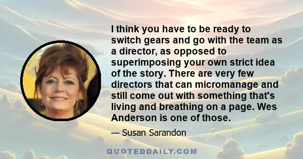 I think you have to be ready to switch gears and go with the team as a director, as opposed to superimposing your own strict idea of the story. There are very few directors that can micromanage and still come out with