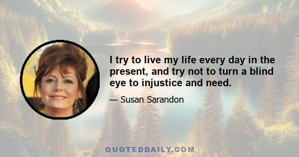 I try to live my life every day in the present, and try not to turn a blind eye to injustice and need.