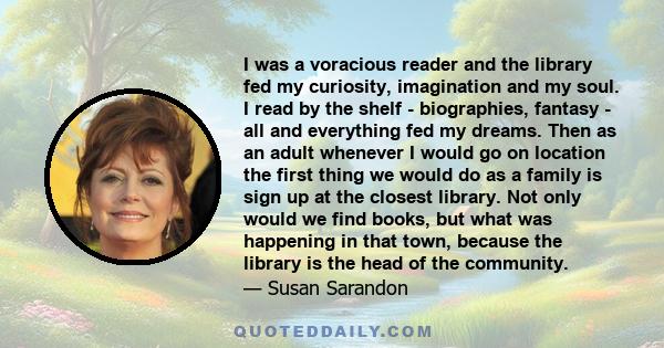 I was a voracious reader and the library fed my curiosity, imagination and my soul. I read by the shelf - biographies, fantasy - all and everything fed my dreams. Then as an adult whenever I would go on location the