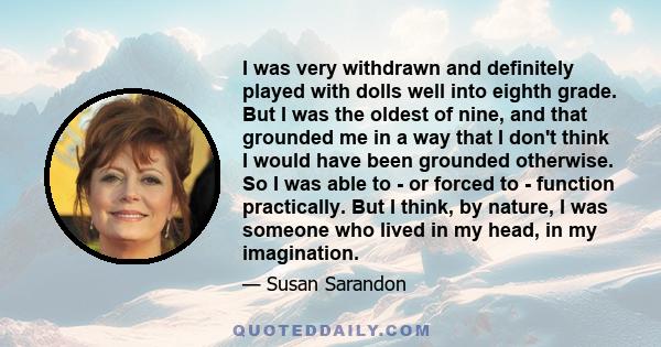 I was very withdrawn and definitely played with dolls well into eighth grade. But I was the oldest of nine, and that grounded me in a way that I don't think I would have been grounded otherwise. So I was able to - or