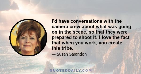 I'd have conversations with the camera crew about what was going on in the scene, so that they were prepared to shoot it. I love the fact that when you work, you create this tribe.