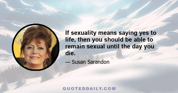 If sexuality means saying yes to life, then you should be able to remain sexual until the day you die.