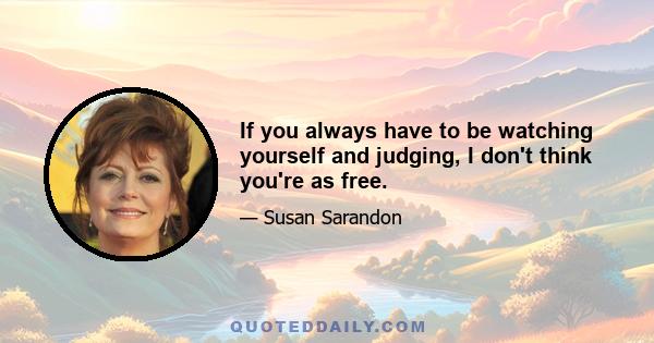 If you always have to be watching yourself and judging, I don't think you're as free.