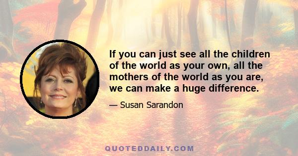 If you can just see all the children of the world as your own, all the mothers of the world as you are, we can make a huge difference.