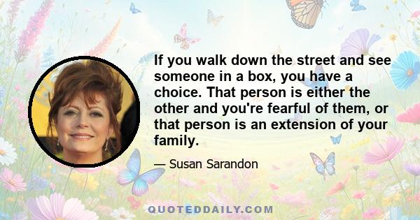 If you walk down the street and see someone in a box, you have a choice. That person is either the other and you're fearful of them, or that person is an extension of your family.