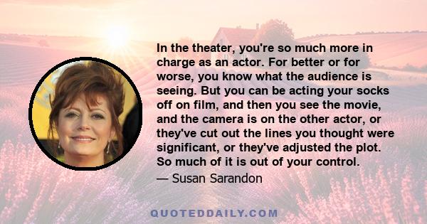 In the theater, you're so much more in charge as an actor. For better or for worse, you know what the audience is seeing. But you can be acting your socks off on film, and then you see the movie, and the camera is on