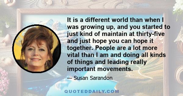 It is a different world than when I was growing up, and you started to just kind of maintain at thirty-five and just hope you can hope it together. People are a lot more vital than I am and doing all kinds of things and 