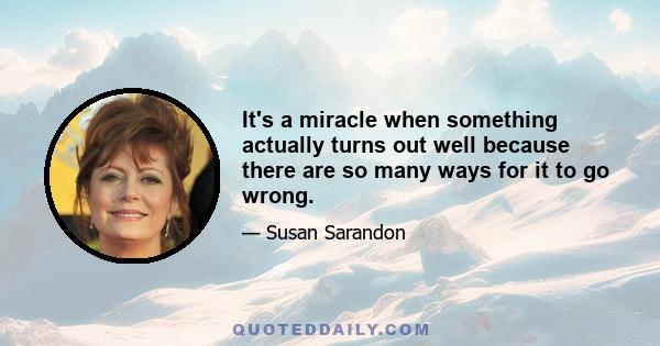 It's a miracle when something actually turns out well because there are so many ways for it to go wrong.