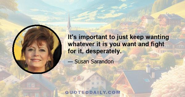 It's important to just keep wanting whatever it is you want and fight for it, desperately.