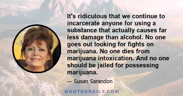 It's ridiculous that we continue to incarcerate anyone for using a substance that actually causes far less damage than alcohol. No one goes out looking for fights on marijuana. No one dies from marijuana intoxication.