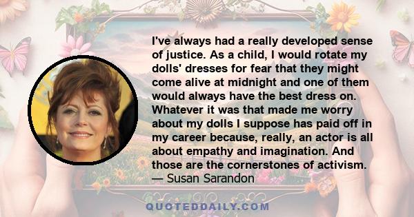 I've always had a really developed sense of justice. As a child, I would rotate my dolls' dresses for fear that they might come alive at midnight and one of them would always have the best dress on. Whatever it was that 