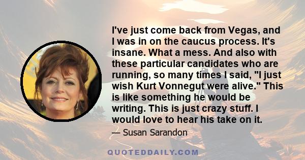 I've just come back from Vegas, and I was in on the caucus process. It's insane. What a mess. And also with these particular candidates who are running, so many times I said, I just wish Kurt Vonnegut were alive. This