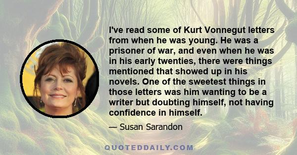 I've read some of Kurt Vonnegut letters from when he was young. He was a prisoner of war, and even when he was in his early twenties, there were things mentioned that showed up in his novels. One of the sweetest things