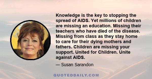 Knowledge is the key to stopping the spread of AIDS. Yet millions of children are missing an education. Missing their teachers who have died of the disease. Missing from class as they stay home to care for their dying