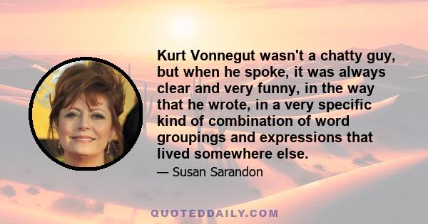 Kurt Vonnegut wasn't a chatty guy, but when he spoke, it was always clear and very funny, in the way that he wrote, in a very specific kind of combination of word groupings and expressions that lived somewhere else.