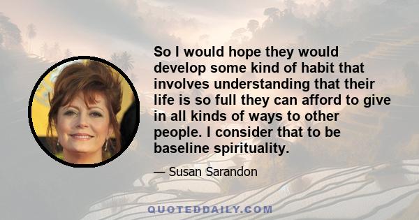 So I would hope they would develop some kind of habit that involves understanding that their life is so full they can afford to give in all kinds of ways to other people. I consider that to be baseline spirituality.