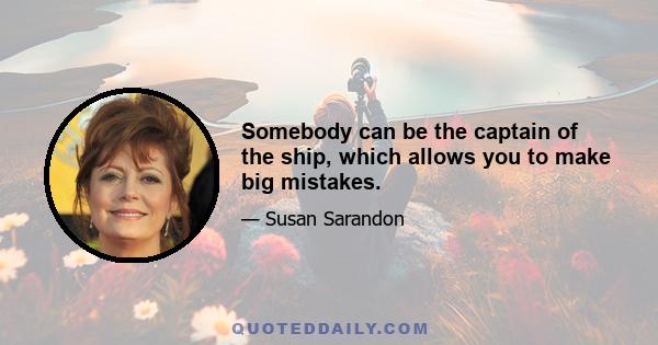 Somebody can be the captain of the ship, which allows you to make big mistakes.