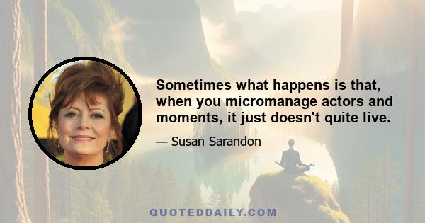 Sometimes what happens is that, when you micromanage actors and moments, it just doesn't quite live.