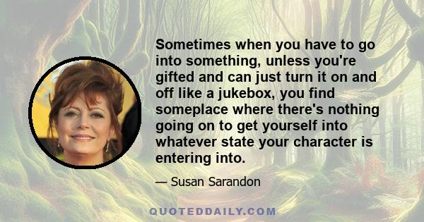 Sometimes when you have to go into something, unless you're gifted and can just turn it on and off like a jukebox, you find someplace where there's nothing going on to get yourself into whatever state your character is