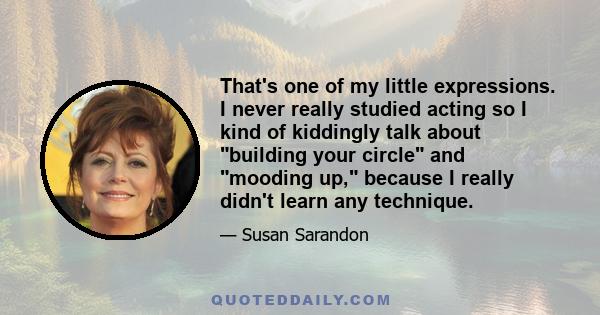 That's one of my little expressions. I never really studied acting so I kind of kiddingly talk about building your circle and mooding up, because I really didn't learn any technique.