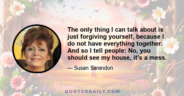 The only thing I can talk about is just forgiving yourself, because I do not have everything together. And so I tell people: No, you should see my house, it's a mess.