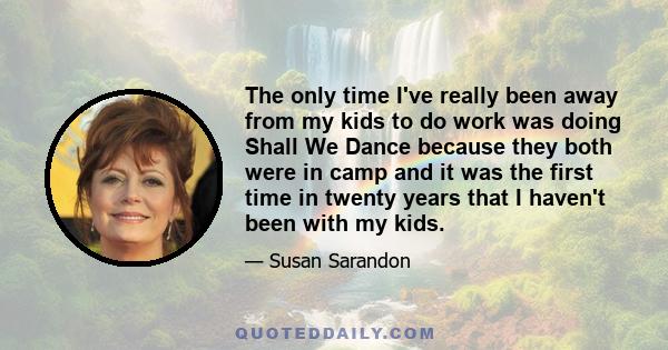 The only time I've really been away from my kids to do work was doing Shall We Dance because they both were in camp and it was the first time in twenty years that I haven't been with my kids.