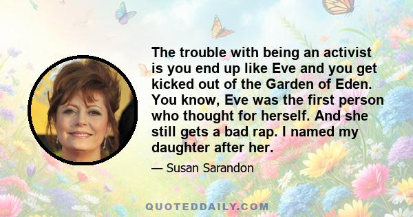 The trouble with being an activist is you end up like Eve and you get kicked out of the Garden of Eden. You know, Eve was the first person who thought for herself. And she still gets a bad rap. I named my daughter after 