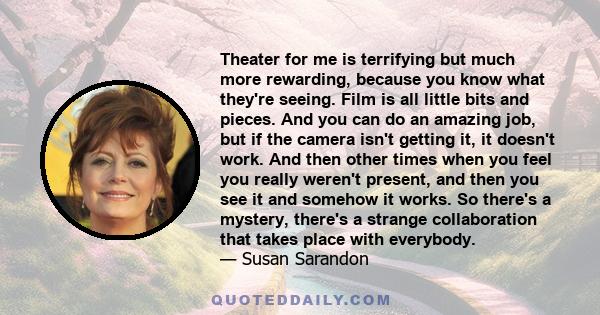 Theater for me is terrifying but much more rewarding, because you know what they're seeing. Film is all little bits and pieces. And you can do an amazing job, but if the camera isn't getting it, it doesn't work. And