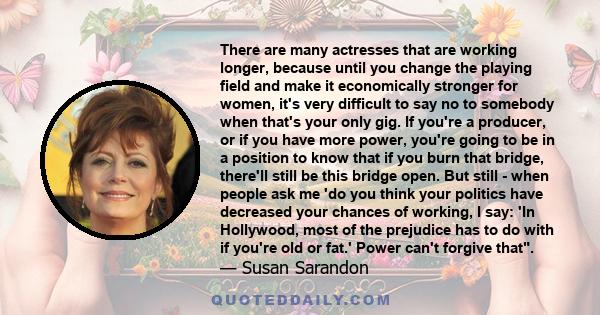 There are many actresses that are working longer, because until you change the playing field and make it economically stronger for women, it's very difficult to say no to somebody when that's your only gig. If you're a