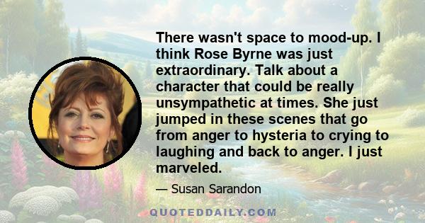 There wasn't space to mood-up. I think Rose Byrne was just extraordinary. Talk about a character that could be really unsympathetic at times. She just jumped in these scenes that go from anger to hysteria to crying to