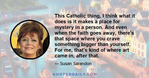 This Catholic thing, I think what it does is it makes a place for mystery in a person. And even when the faith goes away, there's that space where you crave something bigger than yourself. For me, that's kind of where