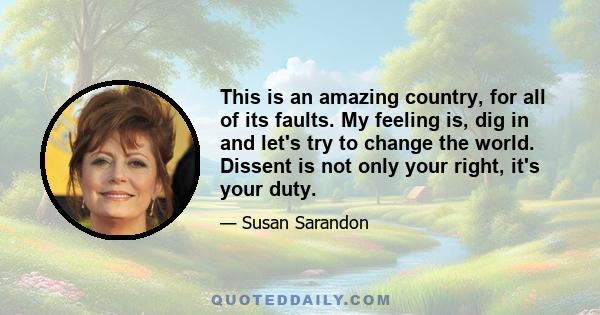 This is an amazing country, for all of its faults. My feeling is, dig in and let's try to change the world. Dissent is not only your right, it's your duty.