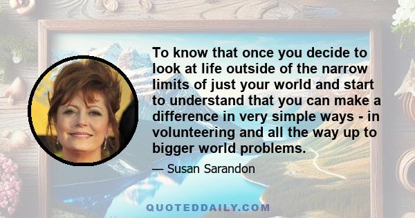 To know that once you decide to look at life outside of the narrow limits of just your world and start to understand that you can make a difference in very simple ways - in volunteering and all the way up to bigger