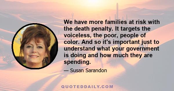 We have more families at risk with the death penalty. It targets the voiceless, the poor, people of color. And so it's important just to understand what your government is doing and how much they are spending.