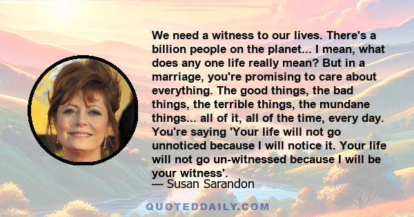 We need a witness to our lives. There's a billion people on the planet... I mean, what does any one life really mean? But in a marriage, you're promising to care about everything. The good things, the bad things, the