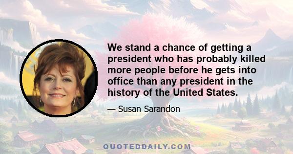 We stand a chance of getting a president who has probably killed more people before he gets into office than any president in the history of the United States.