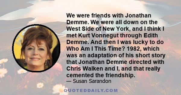 We were friends with Jonathan Demme. We were all down on the West Side of New York, and I think I met Kurt Vonnegut through Edith Demme. And then I was lucky to do Who Am I This Time? 1982, which was an adaptation of