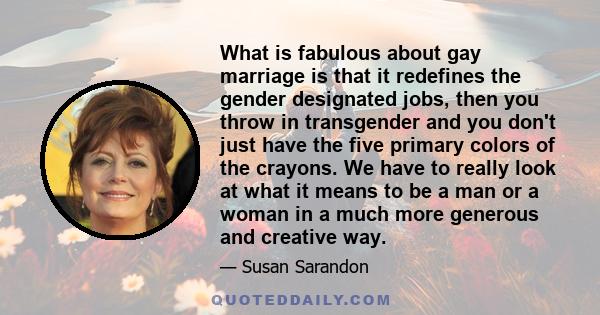 What is fabulous about gay marriage is that it redefines the gender designated jobs, then you throw in transgender and you don't just have the five primary colors of the crayons. We have to really look at what it means