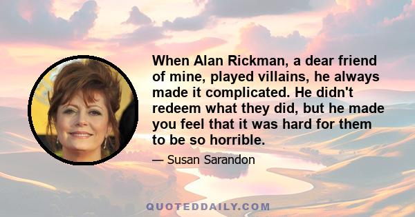 When Alan Rickman, a dear friend of mine, played villains, he always made it complicated. He didn't redeem what they did, but he made you feel that it was hard for them to be so horrible.