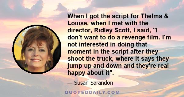 When I got the script for Thelma & Louise, when I met with the director, Ridley Scott, I said, I don't want to do a revenge film. I'm not interested in doing that moment in the script after they shoot the truck, where