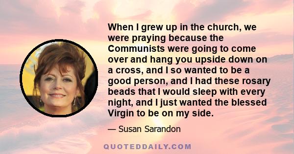 When I grew up in the church, we were praying because the Communists were going to come over and hang you upside down on a cross, and I so wanted to be a good person, and I had these rosary beads that I would sleep with 