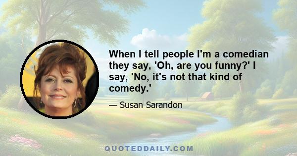 When I tell people I'm a comedian they say, 'Oh, are you funny?' I say, 'No, it's not that kind of comedy.'