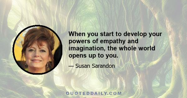 When you start to develop your powers of empathy and imagination, the whole world opens up to you.