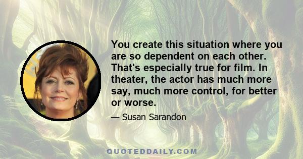 You create this situation where you are so dependent on each other. That's especially true for film. In theater, the actor has much more say, much more control, for better or worse.