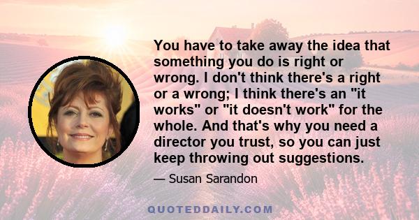 You have to take away the idea that something you do is right or wrong. I don't think there's a right or a wrong; I think there's an it works or it doesn't work for the whole. And that's why you need a director you